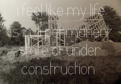 I feel like my life is in a permanent state of under construction